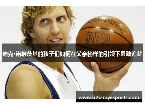 迪克·诺维茨基的孩子们如何在父亲榜样的引领下勇敢追梦 迪克·诺维茨基的孩子们如何在父亲榜样的引领下勇敢追梦